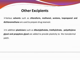 Other Excipients
Various solvents such as chloroform, methanol, acetone, isopropanol and
dichloromethane are used to prepare drug reservoir.
In addition plasticizers such as dibutylpthalate, triethylcitrate, polyethylene
glycol and propylene glycol are added to provide plasticity to the transdermal
patch.
 