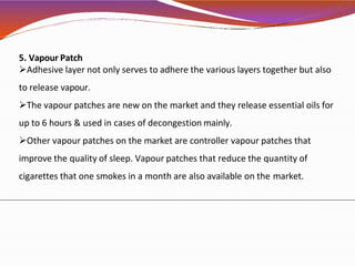 5. Vapour Patch
Adhesive layer not only serves to adhere the various layers together but also
to release vapour.
The vapour patches are new on the market and they release essential oils for
up to 6 hours & used in cases of decongestion mainly.
Other vapour patches on the market are controller vapour patches that
improve the quality of sleep. Vapour patches that reduce the quantity of
cigarettes that one smokes in a month are also available on the market.
 