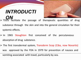 INTRODUCTI
ON TDDS facilitate the passage of therapeutic quantities of drug
substance through the skin and into the general circulation for their
systemic effects.
 In 1965 Stoughton first conceived of the percutaneous
absorption of drug substance.
 The first transdermal system, Transderm Scop (Ciba, now Novartis)
was approved by the FDA in 1979 for prevention of nausea and
vomiting associated with travel, particularly by sea.
 