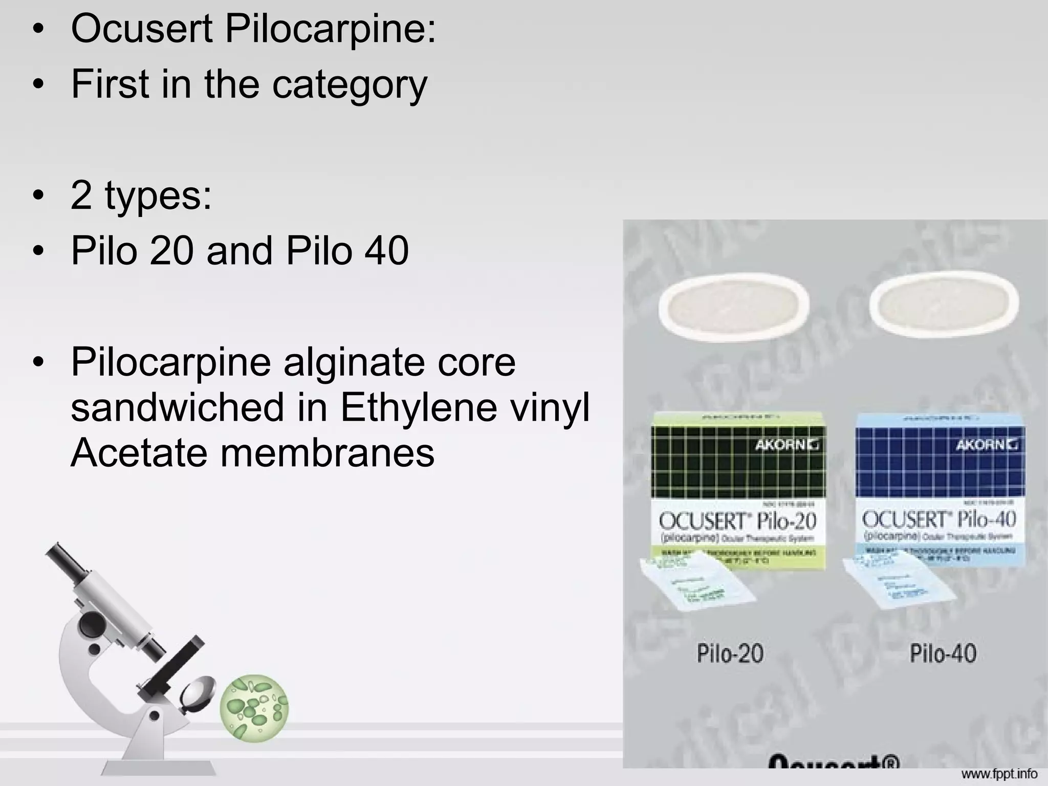 • Ocusert Pilocarpine:
• First in the category
• 2 types:
• Pilo 20 and Pilo 40
• Pilocarpine alginate core
sandwiched in Ethylene vinyl
Acetate membranes