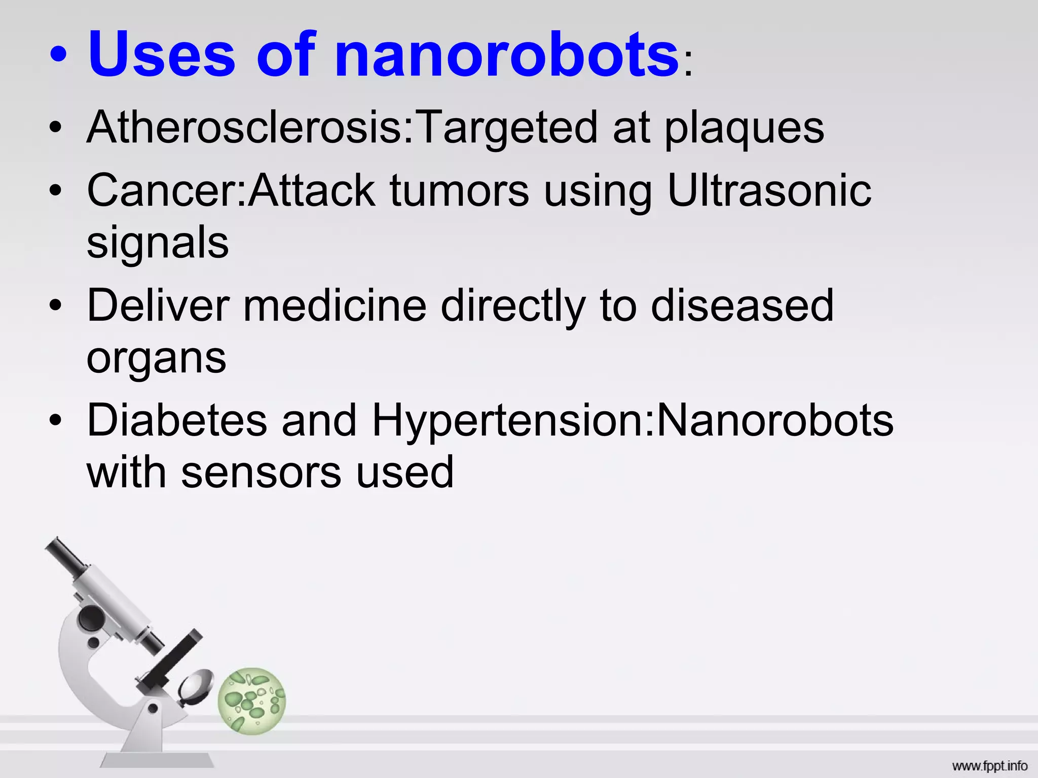 • Uses of nanorobots:
• Atherosclerosis:Targeted at plaques
• Cancer:Attack tumors using Ultrasonic
signals
• Deliver medicine directly to diseased
organs
• Diabetes and Hypertension:Nanorobots
with sensors used