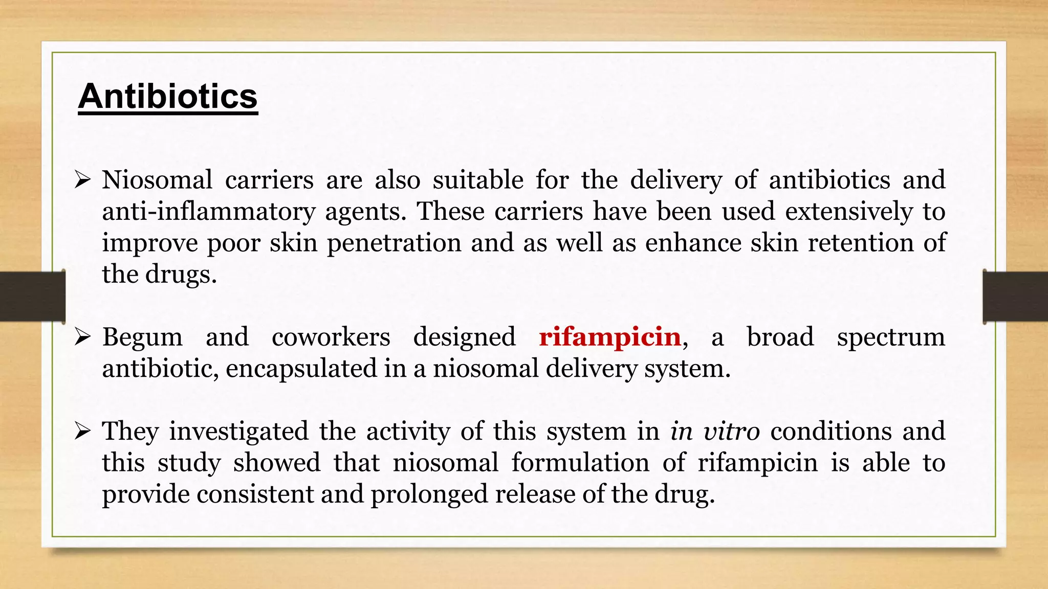 Antibiotics
Niosomal carriers are also suitable for the delivery of antibiotics and
anti-inflammatory agents. These carriers have been used extensively to
improve poor skin penetration and as well as enhance skin retention of
the drugs.
Begum and coworkers designed rifampicin, a broad spectrum
antibiotic, encapsulated in a niosomal delivery system.
They investigated the activity of this system in in vitro conditions and
this study showed that niosomal formulation of rifampicin is able to
provide consistent and prolonged release of the drug.