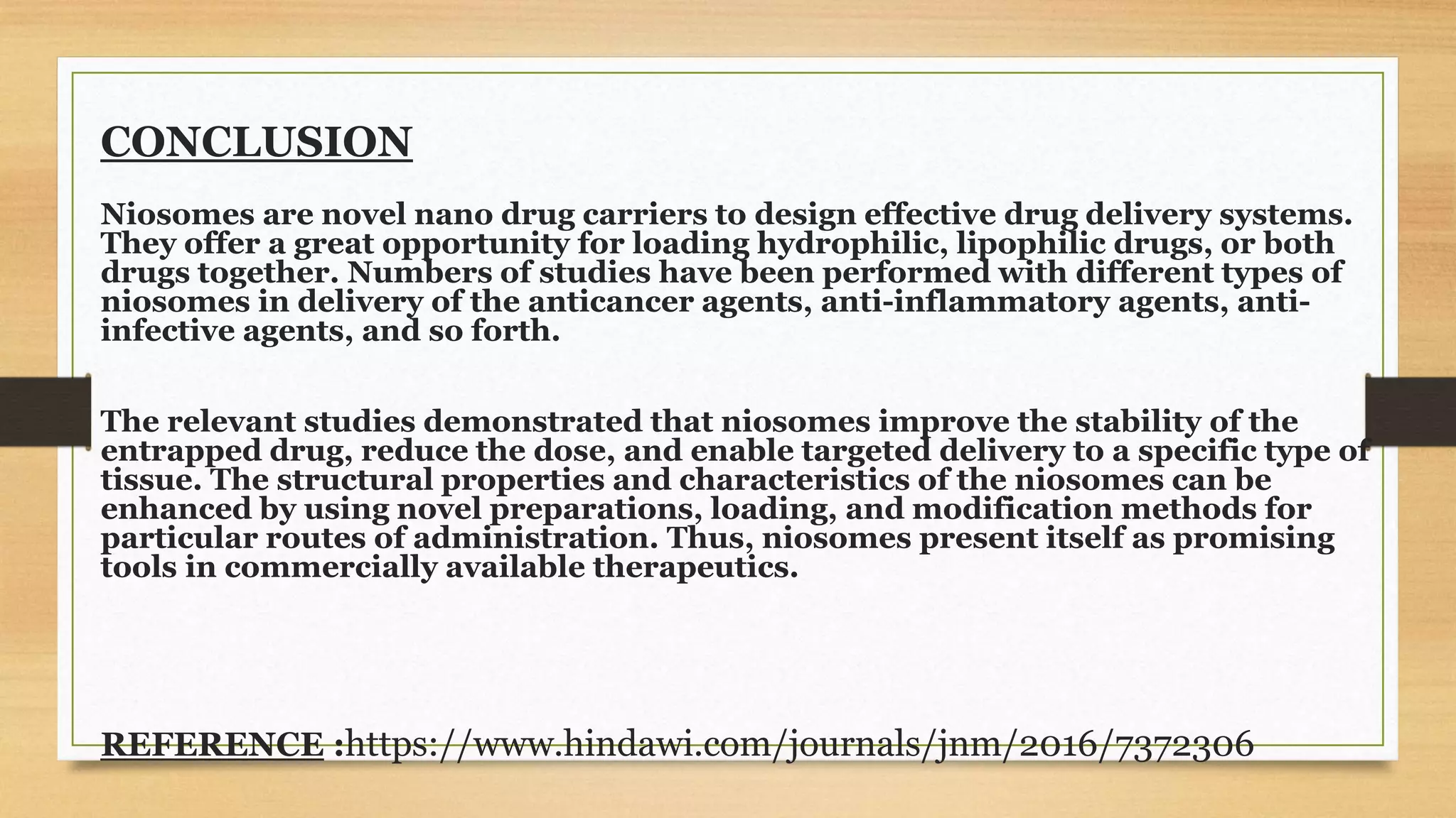 CONCLUSION
Niosomes are novel nano drug carriers to design effective drug delivery systems.
They offer a great opportunity for loading hydrophilic, lipophilic drugs, or both
drugs together. Numbers of studies have been performed with different types of
niosomes in delivery of the anticancer agents, anti-inflammatory agents, anti-
infective agents, and so forth.
The relevant studies demonstrated that niosomes improve the stability of the
entrapped drug, reduce the dose, and enable targeted delivery to a specific type of
tissue. The structural properties and characteristics of the niosomes can be
enhanced by using novel preparations, loading, and modification methods for
particular routes of administration. Thus, niosomes present itself as promising
tools in commercially available therapeutics.
REFERENCE :https://www.hindawi.com/journals/jnm/2016/7372306