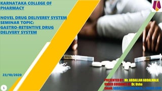 KARNATAKA COLLEGE OF
PHARMACY
NOVEL DRUG DELIVEREY SYSTEM
SEMINAR TOPIC:
GASTRO-RETENTIVE DRUG
DELIVERY SYSTEM
PRESENTED BY: Mr. ABDALLAH ABDALMALK
UNDER GUIDANCE OF Dr. Usha
Email: ABDALLAHABDALMALK@YAHOO.COM
23/10/2020
1
 