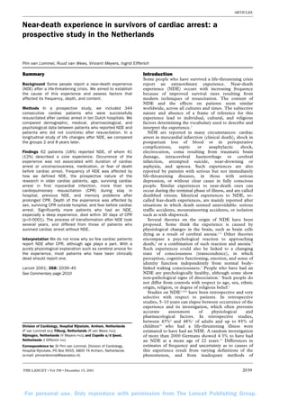 ARTICLES



Near-death experience in survivors of cardiac arrest: a
prospective study in the Netherlands


Pim van Lommel, Ruud van Wees, Vincent Meyers, Ingrid Elfferich

Summary                                                           Introduction
                                                                  Some people who have survived a life-threatening crisis
Background Some people report a near-death experience             report an extraordinary experience. Near-death
(NDE) after a life-threatening crisis. We aimed to establish      experience (NDE) occurs with increasing frequency
the cause of this experience and assess factors that              because of improved survival rates resulting from
affected its frequency, depth, and content.                       modern techniques of resuscitation. The content of
                                                                  NDE and the effects on patients seem similar
Methods In a prospective study, we included 344                   worldwide, across all cultures and times. The subjective
consecutive cardiac patients who were successfully                nature and absence of a frame of reference for this
resuscitated after cardiac arrest in ten Dutch hospitals. We      experience lead to individual, cultural, and religious
compared demographic, medical, pharmacological, and               factors determining the vocabulary used to describe and
psychological data between patients who reported NDE and          interpret the experience.1
patients who did not (controls) after resuscitation. In a            NDE are reported in many circumstances: cardiac
longitudinal study of life changes after NDE, we compared         arrest in myocardial infarction (clinical death), shock in
the groups 2 and 8 years later.                                   postpartum loss of blood or in perioperative
                                                                  complications,      septic    or     anaphylactic   shock,
Findings 62 patients (18%) reported NDE, of whom 41               electrocution, coma resulting from traumatic brain
(12%) described a core experience. Occurrence of the              damage, intracerebral haemorrhage or cerebral
experience was not associated with duration of cardiac            infarction, attempted suicide, near-drowning or
arrest or unconsciousness, medication, or fear of death           asphyxia, and apnoea. Such experiences are also
before cardiac arrest. Frequency of NDE was affected by           reported by patients with serious but not immediately
how we defined NDE, the prospective nature of the                 life-threatening diseases, in those with serious
research in older cardiac patients, age, surviving cardiac        depression, or without clear cause in fully conscious
arrest in first myocardial infarction, more than one              people. Similar experiences to near-death ones can
cardiopulmonary resuscitation (CPR) during stay in                occur during the terminal phase of illness, and are called
hospital, previous NDE, and memory problems after                 deathbed visions. Identical experiences to NDE, so-
prolonged CPR. Depth of the experience was affected by            called fear-death experiences, are mainly reported after
sex, surviving CPR outside hospital, and fear before cardiac      situations in which death seemed unavoidable: serious
arrest. Significantly more patients who had an NDE,               traffic accidents, mountaineering accidents, or isolation
especially a deep experience, died within 30 days of CPR          such as with shipwreck.
(p<0·0001). The process of transformation after NDE took             Several theories on the origin of NDE have been
several years, and differed from those of patients who            proposed. Some think the experience is caused by
survived cardiac arrest without NDE.                              physiological changes in the brain, such as brain cells
                                                                  dying as a result of cerebral anoxia.2–4 Other theories
Interpretation We do not know why so few cardiac patients         encompass a psychological reaction to approaching
report NDE after CPR, although age plays a part. With a           death,5 or a combination of such reaction and anoxia.6
purely physiological explanation such as cerebral anoxia for      Such experiences could also be linked to a changing
the experience, most patients who have been clinically            state of consciousness (transcendence), in which
dead should report one.                                           perception, cognitive functioning, emotion, and sense of
                                                                  identity function independently from normal body-
Lancet 2001; 358: 2039–45                                         linked waking consciousness.7 People who have had an
See Commentary page 2010                                          NDE are psychologically healthy, although some show
                                                                  non-pathological signs of dissociation.7 Such people do
                                                                  not differ from controls with respect to age, sex, ethnic
                                                                  origin, religion, or degree of religious belief.1
                                                                     Studies on NDE1,3,8,9 have been retrospective and very
                                                                  selective with respect to patients. In retrospective
                                                                  studies, 5–10 years can elapse between occurrence of the
                                                                  experience and its investigation, which often prevents
                                                                  accurate       assessment      of     physiological   and
                                                                  pharmacological factors. In retrospective studies,
                                                                  between 43%8 and 48%1 of adults and up to 85% of
Division of Cardiology, Hospital Rijnstate, Arnhem, Netherlands   children10 who had a life-threatening illness were
(P van Lommel MD); Tilburg, Netherlands (R van Wees PhD);         estimated to have had an NDE. A random investigation
Nijmegen, Netherlands (V Meyers PhD); and Capelle a/d Ijssel,     of more than 2000 Germans showed 4·3% to have had
Netherlands (I Elfferich PhD)                                     an NDE at a mean age of 22 years.11 Differences in
Correspondence to: Dr Pim van Lommel, Division of Cardiology,     estimates of frequency and uncertainty as to causes of
Hospital Rijnstate, PO Box 9555, 6800 TA Arnhem, Netherlands      this experience result from varying definitions of the
(e-mail: pimvanlommel@wanadoo.nl)                                 phenomenon, and from inadequate methods of


THE LANCET • Vol 358 • December 15, 2001                                                                              2039




 For personal use. Only reproduce with permission from The Lancet Publishing Group.
 