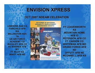 ENVISION XPRESS
             OCT 2007 NDEAM CELEBATION


LEMOORE NAS CA                    FT LEAVENWORTH
  FAIRCHILD AFB
                                         KS
       WA
                                   MOUNTAIN HOME
MILLINGTON NSA
                                        AFB ID
        TN
                                  PETERSON AFB CO
  US AIR FORCE
                                    FT CARSON CO
   ACADEMY CO
                                  WHITEMAN AFB MO
BUCKLEY AFB CO
 FE WARREN AFB                    GRAND FORKS AFB
       WY                                ND
   FT RILEY KS                     OFFUTT AFB NE
  MINOT AFB ND
                                  MCONNELL AFB KS
