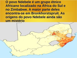 O povo Ndebele é um grupo étnicoO povo Ndebele é um grupo étnico
Africano localizado na África do Sul eAfricano localizado na África do Sul e
no Zimbabwe. A maior parte delesno Zimbabwe. A maior parte deles
encontra-se em Bronkhorstspruit. Asencontra-se em Bronkhorstspruit. As
origens do povo Ndebele ainda sãoorigens do povo Ndebele ainda são
um mistérioum mistério
 