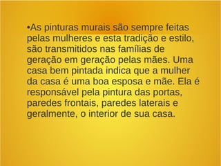 •As pinturas murais são sempre feitas
pelas mulheres e esta tradição e estilo,
são transmitidos nas famílias de
geração em geração pelas mães. Uma
casa bem pintada indica que a mulher
da casa é uma boa esposa e mãe. Ela é
responsável pela pintura das portas,
paredes frontais, paredes laterais e
geralmente, o interior de sua casa.
 