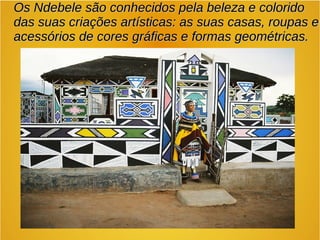 Os Ndebele são conhecidos pela beleza e coloridoOs Ndebele são conhecidos pela beleza e colorido
das suas criações artísticas: as suas casas, roupas edas suas criações artísticas: as suas casas, roupas e
acessórios de cores gráficas e formas geométricas.acessórios de cores gráficas e formas geométricas.
 