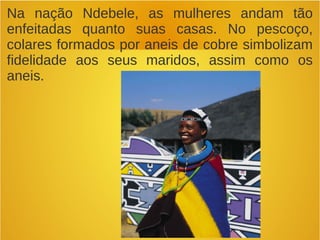 Na nação Ndebele, as mulheres andam tão
enfeitadas quanto suas casas. No pescoço,
colares formados por aneis de cobre simbolizam
fidelidade aos seus maridos, assim como os
aneis.
 