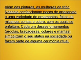 Além das pinturas, as mulheres da triboAlém das pinturas, as mulheres da tribo
Ndebele confeccionam peças de artesanatoNdebele confeccionam peças de artesanato
e uma variedade de ornamentos, feitos dee uma variedade de ornamentos, feitos de
miçanga, contas e cobre, com os quais semiçanga, contas e cobre, com os quais se
enfeitam. Cada um desses ornamentosenfeitam. Cada um desses ornamentos
(argolas, braçadeiras, colares e mantas)(argolas, braçadeiras, colares e mantas)
simbolizam o seu status na sociedade ousimbolizam o seu status na sociedade ou
fazem parte de alguma cerimônia ritual.fazem parte de alguma cerimônia ritual.
 