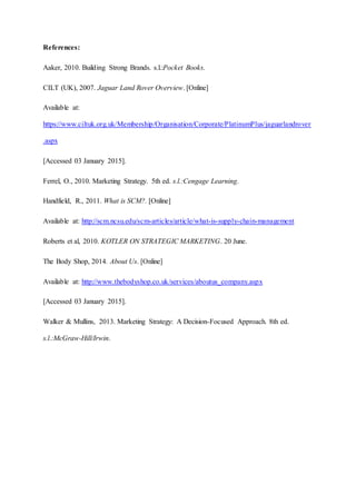 References:
Aaker, 2010. Building Strong Brands. s.l.:Pocket Books.
CILT (UK), 2007. Jaguar Land Rover Overview. [Online]
Available at:
https://www.ciltuk.org.uk/Membership/Organisation/Corporate/PlatinumPlus/jaguarlandrover
.aspx
[Accessed 03 January 2015].
Ferrel, O., 2010. Marketing Strategy. 5th ed. s.l.:Cengage Learning.
Handfield, R., 2011. What is SCM?. [Online]
Available at: http://scm.ncsu.edu/scm-articles/article/what-is-supply-chain-management
Roberts et al, 2010. KOTLER ON STRATEGIC MARKETING. 20 June.
The Body Shop, 2014. About Us. [Online]
Available at: http://www.thebodyshop.co.uk/services/aboutus_company.aspx
[Accessed 03 January 2015].
Walker & Mullins, 2013. Marketing Strategy: A Decision-Focused Approach. 8th ed.
s.l.:McGraw-Hill/Irwin.
 