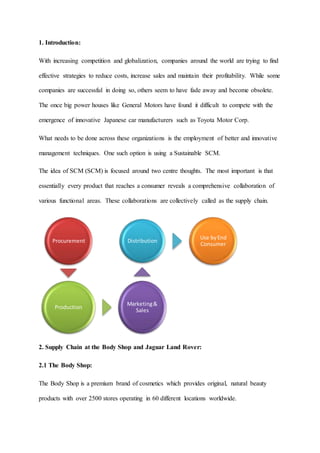 1. Introduction:
With increasing competition and globalization, companies around the world are trying to find
effective strategies to reduce costs, increase sales and maintain their profitability. While some
companies are successful in doing so, others seem to have fade away and become obsolete.
The once big power houses like General Motors have found it difficult to compete with the
emergence of innovative Japanese car manufacturers such as Toyota Motor Corp.
What needs to be done across these organizations is the employment of better and innovative
management techniques. One such option is using a Sustainable SCM.
The idea of SCM (SCM) is focused around two centre thoughts. The most important is that
essentially every product that reaches a consumer reveals a comprehensive collaboration of
various functional areas. These collaborations are collectively called as the supply chain.
2. Supply Chain at the Body Shop and Jaguar Land Rover:
2.1 The Body Shop:
The Body Shop is a premium brand of cosmetics which provides original, natural beauty
products with over 2500 stores operating in 60 different locations worldwide.
Procurement
Production
Marketing&
Sales
Distribution
Use byEnd
Consumer
 