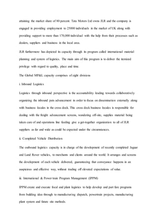 attaining the market share of 80 percent. Tata Motors Ltd owns JLR and the company is
engaged in providing employment to 25000 individuals in the market of UK along with
providing support to more than 170,000 individual with the help from their processes such as
dealers, suppliers and business in the local area.
JLR furthermore has depicted its capacity through its program called international material
planning and system of logistics. The main aim of this program is to deliver the itemized
privilege with regard to quality, place and time.
The Global MP&L capacity comprises of eight divisions
i. Inbound Logistics
Logistics through inbound perspective is the accountability leading towards collaboratively
organizing the inbound pats advancement in order to focus on dissemination externally along
with business locales in the cross dock. This cross dock business locales is responsible for
dealing with the freight advancement screens, wandering off-site, supplies material being
taken care of and operations line feeding give a get-together organization to all of JLR
suppliers as far and wide as could be expected under the circumstances.
ii. Completed Vehicle Distribution
The outbound logistics capacity is in charge of the development of recently completed Jaguar
and Land Rover vehicles, to merchants and clients around the world. It arranges and screens
the development of each vehicle delivered, guaranteeing that conveyance happens in an
auspicious and effective way, without trading off elevated expectations of value.
iii. International & Power train Program Management (IPPM)
IPPM create and execute focal and plant logistics to help develop and part fare programs
from building idea through to manufacturing dispatch, powertrain projects, manufacturing
plant system and future site methods.
 