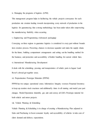 iv. Managing the programs of logistics (LPM)
This management program helps in facilitating the vehicle projects conveyance for each
production site creation leading towards incorporating every network of production in the
logistics for guaranteeing that a strong methodology has been under taken after empowering
the manufacturing fruitfully when occurring.
v. Engineering and Programming (Advanced packaging)
Conveying on three regions to guarantee logistics is considered in every part without bounds
item creation process. Perceiving chances to decrease squander and make the supply chains
for the future; building compartment arrangements and setting out the bundling method for
the business; and protection and accessibility of holder bundling for current vehicle lines.
vi. International Manufacturing Development
It deals with the scheduling; pressing and transportation of vehicle parts to Jaguar Land
Rover's abroad get together areas.
vii. Preproduction Prototype Materials (PPPM)
PPPM has two unique operational zones. Information Integrity oversees Perpetual Inventory
to keep up creation stock exactness and additionally times in all running and model year part
changes. Model Operations timetable, get, unit and convey all JLR's Prototype material for
both vehicle and motor projects.
viii. Vehicle Planning & Scheduling
Vehicle Planning & Scheduling is in charge of creating a Manufacturing Plan adjusted to
Sales and Purchasing to boost consumer loyalty and accessibility of vehicles to take care of
client demand and delivery expectations.
 