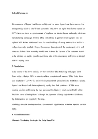 Role of Customers:
The customers of Jaguar Land Rover are high end car users. Jaguar Land Rover uses a clear
distinguishing factor to cater to their customers. The prices are higher than normal sedans or
SUVs, however, there is a great amount of emphasis put into the luxury and quality of the car
manufacturing and design. Normal fabric seats (found in general lower segment cars) are
replaced with leather upholstered seats. Increased driving efficiency tools such as Anti-lock
brakes etc are also installed. Hence, the company keeps in mind the requirements of its end
users and delivers them a car they would want to invest in. The role of the consumer as well
as the attention on quality precedes everything else at the car company and forms an integral
part of it supply chain.
3. Conclusions:
In the course of the above analysis, we have seen how The Body Shop and Jaguar Land
Rover utilize effective SCM in order to achieve organizational success. While Body Shop
uses an effective Care for the Environment procurement, production and distribution system,
Jaguar Land Rover is all about engineering quality into their processes. SCM is about
creating a system and training the right personnel to effectively reach out and fulfil all the
functional areas of management. Although the dynamics of every organization is different,
the fundamentals are essentially the same.
Following are some recommendations for both these organizations to further improve on their
SCM.
4. Recommendations:
Alternate Marketing Strategies for Body Shop UK:
 