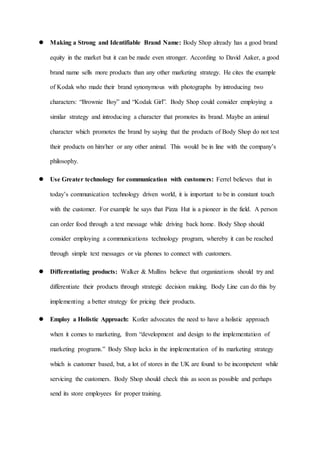  Making a Strong and Identifiable Brand Name: Body Shop already has a good brand
equity in the market but it can be made even stronger. According to David Aaker, a good
brand name sells more products than any other marketing strategy. He cites the example
of Kodak who made their brand synonymous with photographs by introducing two
characters: “Brownie Boy” and “Kodak Girl”. Body Shop could consider employing a
similar strategy and introducing a character that promotes its brand. Maybe an animal
character which promotes the brand by saying that the products of Body Shop do not test
their products on him/her or any other animal. This would be in line with the company’s
philosophy.
 Use Greater technology for communication with customers: Ferrel believes that in
today’s communication technology driven world, it is important to be in constant touch
with the customer. For example he says that Pizza Hut is a pioneer in the field. A person
can order food through a text message while driving back home. Body Shop should
consider employing a communications technology program, whereby it can be reached
through simple text messages or via phones to connect with customers.
 Differentiating products: Walker & Mullins believe that organizations should try and
differentiate their products through strategic decision making. Body Line can do this by
implementing a better strategy for pricing their products.
 Employ a Holistic Approach: Kotler advocates the need to have a holistic approach
when it comes to marketing, from “development and design to the implementation of
marketing programs.” Body Shop lacks in the implementation of its marketing strategy
which is customer based, but, a lot of stores in the UK are found to be incompetent while
servicing the customers. Body Shop should check this as soon as possible and perhaps
send its store employees for proper training.
 