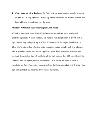  Concentrate on Niche Products: As Porter believes, concentrating on niche strategies
or “FOCUS” is very important. Body Shop should concentrate on its niche products that
have held them in good stead over the years.
Alternate Distribution systems for Jaguar Land Rover:
We believe that Jaguar Land Rover (JLR) has an overdependence on its exports and
distribution partners. A lot of countries, for example India have barriers to import such as
high customs duty on imports (up to 100%) We recommend that Jaguar Land Rover can
follow the Toyota method of setting up its production centres globally, and forge alliances
with its suppliers so that they too can supply at a global level. Moreover, if the cars are
produced domestically, they will not be levied the high customs duty. JLR must identify the
countries with the highest potential and evaluate if it is feasible for them to invest in
manufacturing there. Developing economies should be the target market for JLR as they have
high sales potential and relatively lower cost of productions.
 