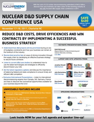 Researched & Organized by:
                                                       With the cost of U.S nuclear decommissioning estimated at $45.2 billion,
                                                       discover how your business can take a slice of this booming industry at
                                                                the only focused d&d supply chain conference in 2011




nucleaR d&d supply chain                                                                                                          save
                                                                                                                                  $400
confeRence usa                                                                                                                   register before
                                                                                                                                     Sept 9

November 17-18, 2011, Charlotte NC

Reduce d&d costs, dRive efficiencies and win
contRacts by implementing a successful
business stRategy              KEYNOTE PRESENTATIONS FROM:
•	 Understand how d&d projects will be prioritized during	an	era	
                                                                                       Keith McConnell
   of	budgetary	constraints	and	how	your	business	can	remain	at	
                                                                                       Deputy Director for Decommissioning and
   the	forefront	of	the	industry                                                       Uranium Recovery Licensing,
•	 Receive best practice tips	on	ways	of	driving	innovation	through	                   U.S. NRC

   the	supply	chain	by	developing	an	effective	business	strategy	
   to	secure	future	contracts                                                               LATEST DOE SITE UPDATES FROM:

•	 Listen to current d&d case studies	to	understand	how	to	
   use	the	latest	technologies	and	strategies	to	efficiently	                          Jonathan Dowell               Bryan Bower
   decommission	your	site                                                              DOE Hanford                   DOE West Valley

•	 Get the latest regulatory updates	and	discuss	the	importance	
   of	balancing	federal	and	state	compliance	to	ensure	timely	and	                     John Eschenberg               William Murphie
   efficient	d&d	completion	                                                           DOE Oakridge                  DOE Paducah
                                                                                                                     Porstmouth
+	Exclusive International Presentations	–	Listen	to	international	
  decommissioning	experts	from	Canada,	UK,	Germany,	France	
  and	Asia	to	discover	the	commercial	opportunities	available	for	                     Zack Smith                          SUPPORTED BY
  your	business	beyond	the	U.S.!                                                       DOE Savannah



  unmissable featuRes include
                                                                                                SPEAKINg ORgANISATIONS
      		 xclusive	site	updates	from	DOE Hanford,	Oakridge,	Savannah River,	Paducah
       E
       Portsmouth	and	West Valley	

      		 ook	beyond	the	U.S.		–	Learn	from	leading	decommissioning	experts	from	
       L
       Canada,	Asia,	UK,	France	and	Germany	

      		 eceive	supply	chain	tips	from	leading	d&d	contractors	including	Shaw
       R
       Global Services,	Fluor-B&W,	Amec,	CH2M Hill Plateau Remediation	and	
       Westinghouse

      		 et	the	latest	regulatory	updates	from	the	NRC	and	Connecticut	Department of
       G
       Energy	and	Environmental Protection




                Look Inside NOW for your full agenda and speaker line-up!
 