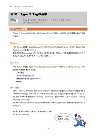 特集    Type 2 Tag、その深遠なる世界




第１章           Type 2 Tagの基本

     Tag           Type 2 Tag は、そもそもどういうものだっただろうか。
                   基本をおさらいしよう。


NFC Forum の定義

     「 Type 2 Tag 」という呼び名は、 NFC Forum が付けた名前で、 ISO/IEC などの機関が決めた名前
     ではない。



Platform

     NFC Forum 仕様書「 Digital Protocol 1.0 」(NFCForum-TS-DigitalProtocol-1.0)では「 Type 2 Tag
     Platform 」として定義されている。
     無線の方式(Technology)として、 NFC-A を使用している。 106kbps で無線通信を行うのだが、「 A
     と B と F があって、その中の A 」くらいで十分だろう。



Operation

     NFC Forum 仕様書「 Type 2 Tag Operation Specification 」(NFCForum-TS-Type-2-Tag_1.1)に
     扱うときの詳細が書かれている。
        ・メモリ構造
        ・ユーザメモリ部の使い方
        ・無線で読み書きするときのコマンド
        ・使用例


■メモリ構造
     Static Memory Structure と Dynamic Memory Structure があるが、これは NXP の製品である
     「 MIFARE Ultralight 」(64 byte)と「 MIFARE Ultralight C 」(192 byte)の違いだと思ってよいだろう。
     64 byte のメモリ構造が Static Memory Structure で、それより大きいものが Dynamic Memory
     Structure となっている。
     違いは、 Dynamic Memory Structure の場合はユーザメモリ領域の次に拡張領域があるということ
     だ(Fig.1-1)。


     とりあえず使ってみるのであれば、あまり細かいことは
     気にしなくてよいだろう。
                                                         細かいことは
                                                         忘れてしまえ




                                            -1-
 