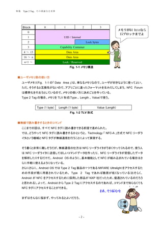 特集   Type 2 Tag、その深遠なる世界




     Block          0              1                 2                3
                                                                                  メモリが64 byteなら
        0
                                                                                   15ブロックまでよ
        1                          UID / Internal
        2                                                Lock bytes
        3                       Capability Container
      4 ～ 15                           Data Area
      16 ～ n                           Data Area
      n+1 ～                       Lock / Reserved
                                         Fig. 1-1 メモリ構造


■ユーザメモリ部の使い方
     ユーザメモリ(Fig. 1-1 の「 Data Area 」)は、単なるメモリなので、ユーザが好きなように使ってよい。
     ただ、そうすると互換性がないので、アプリごとに違ったフォーマットを生みだしてしまう。 NFC Forum
     は標準化を行おうとしているので、メモリの使い方に決めごとを作っている。
     Type 2 Tag の場合、メモリを TLV 形式(Type 、 Length 、 Value)で使う。


               Type (1 byte)   Length (1 byte)                   Value (Length)
                                         Fig. 1-2 TLV 形式


■無線で読み書きするときのコマンド
     ここまでの話は、すべて NFC タグに読み書きできる前提で進められた。
     では、どうやって NFC タグに読み書きするかというと、 Technology 「 NFC-A 」方式で NFC リーダラ
     イタという機械と NFC タグが無線通信を行うことによって実現する。


     そう書くと非常に難しそうだが、無線通信の仕方は NFC リーダライタがうまくやってくれるので、使う人
     は NFC リーダライタに送信してほしいコマンドデータを作ったり、 NFC リーダライタが受信したデータ
     を解析したりするだけだ。 Android OS のように、基本機能として NFC が組み込まれている場合はさ
     らに手軽に使えるようになっている。
     さらにさらに、 Android OS では Type 2 Tag 製品の１つである MIFARE Ultralight をアクセスするた
     めの手段が既に用意されているため、 Type                        2 Tag であれば敷居が低くなっている(おそらく、
     Android が NFC をアクセスするために採用した部品が NXP 社だったため、優遇されているのだろう
     と思われる)。よって、 Android から Type 2 Tag にアクセスするのであれば、コマンドまで知らなくても
     NFC タグにアクセスすることができる。
                                                                      まあ、そう悩むな
     まずはそんなに悩まず、やってみるとよいだろう。




                                                   -2-
 