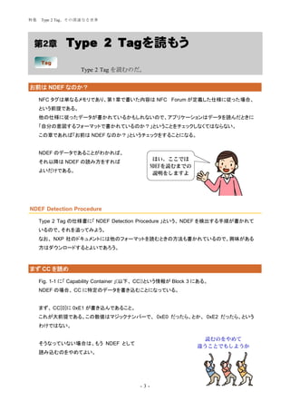 特集   Type 2 Tag、その深遠なる世界




 第２章           Type 2 Tagを読もう
     Tag
                    Type 2 Tag を読むのだ。


お前は NDEF なのか？

     NFC タグは単なるメモリであり、第１章で書いた内容は NFC Forum が定義した仕様に従った場合、
     という前提である。
     他の仕様に従ったデータが書かれているかもしれないので、アプリケーションはデータを読んだときに
     「自分の意図するフォーマットで書かれているのか？」ということをチェックしなくてはならない。
     この章であれば「お前は NDEF なのか？」というチェックをすることになる。


     NDEF のデータであることがわかれば、
                                                 はい、ここでは
     それ以降は NDEF の読み方をすれば
                                                NDEFを読むまでの
     よいだけである。                                    説明をしますよ




NDEF Detection Procedure

     Type 2 Tag の仕様書に「 NDEF Detection Procedure 」という、 NDEF を検出する手順が書かれて
     いるので、それを追ってみよう。
     なお、 NXP 社のドキュメントには他のフォーマットを読むときの方法も書かれているので、興味がある
     方はダウンロードするとよいであろう。



まず CC を読め

     Fig. 1-1 に「 Capability Container 」(以下、 CC))という情報が Block 3 にある。
     NDEF の場合、 CC に特定のデータを書き込むことになっている。


     まず、 CC[0]に 0xE1 が書き込んであること。
     これが大前提である。この数値はマジックナンバーで、 0xE0 だったら、とか、 0xE2 だったら、という
     わけではない。

                                                                読むのをやめて
     そうなっていない場合は、もう NDEF として                                   違うことでもしようか
     読み込むのをやめてよい。




                                          -3-
 