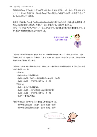 特集   Type 2 Tag、その深遠なる世界

     CC[1]には Type 2 Tag のバージョンが入っている(上位 4 bit がメジャーバージョン、下位 4 bit がマ
     イナーバージョン)。今までリリースされた Type 2 Tag のドキュメントは「 1.0 」と「 1.1 」なので、それぞ
     れ「 0x10 」と「 0x11 」になる。


     このバージョンは、 Type 2 Tag Operation Specification のドキュメントバージョンとなる。現在は 1.1
     だが、少し前までは 1.0 だった。今後もバージョンが上がっていくことが予想される。
     メジャーバージョンアップ、マイナーバージョンアップについてどうあるべきか仕様書に書かれている
     が、まあ今の段階では気にしなくてよいだろう。


                                                       仕事でやるときは
                                                       気をつけるのだ




     CC[2]はユーザデータのサイズを 8 分の 1 した値が入っている。例えば「 0x06 」ならば 48 byte 、
     「 0x12 」なら 144 byte 、という具合だ。これは NDEF として使っているサイズではなく、ユーザデータ
     領域のサイズを指すようである。


     CC[3]は、上位 4 bit に読み込む方の、下位 4 bit に書き込む方の制限というか、能力というか、そう
     いった値が入っている。
       ・上位 4 bit
         ・0x0 ・・・セキュリティ設定なし
         ・0x01 ～ 0x07 、 0x0F ・・・ RFU(将来のために空けている)
         ・0x08 ～ 0x0E ・・・プロプライエタリ(メーカー用)
       ・下位 4 bit
         ・0x0 ・・・セキュリティ設定なし
         ・0x01 ～ 0x07 ・・・ RFU(将来のために空けている)
         ・0x08 ～ 0x0E ・・・プロプライエタリ(メーカー用)
         ・0x0F ・・・書き込み禁止


     NDEF であれば、だいたいこういう値になるのではなかろうか。
         ・MIFARE Ultralight   : 0xE1   0x10   0x06   0x00
         ・MIFARE Ultralight C : 0xE1   0x10   0x12   0x00



                                               もうちょっと




                                              -4-
 