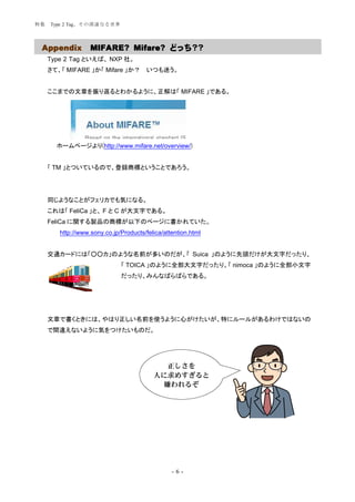 特集   Type 2 Tag、その深遠なる世界




 Appendix          MIFARE? Mifare? どっち？？
     Type 2 Tag といえば、 NXP 社。
     さて、「 MIFARE 」か「 Mifare 」か？         いつも迷う。


     ここまでの文章を振り返るとわかるように、正解は「 MIFARE 」である。




       ホームページより(http://www.mifare.net/overview/)


     「 TM 」とついているので、登録商標ということであろう。




     同じようなことがフェリカでも気になる。
     これは「 FeliCa 」と、 F と C が大文字である。
     FeliCa に関する製品の商標が以下のページに書かれていた。
        http://www.sony.co.jp/Products/felica/attention.html


     交通カードには「○○カ」のような名前が多いのだが、「 Suica 」のように先頭だけが大文字だったり、
                              「 TOICA 」のように全部大文字だったり、「 nimoca 」のように全部小文字
                              だったり、みんなばらばらである。




     文章で書くときには、やはり正しい名前を使うように心がけたいが、特にルールがあるわけではないの
     で間違えないように気をつけたいものだ。




                                            正しさを
                                          人に求めすぎると
                                           嫌われるぞ




                                                 -6-
 