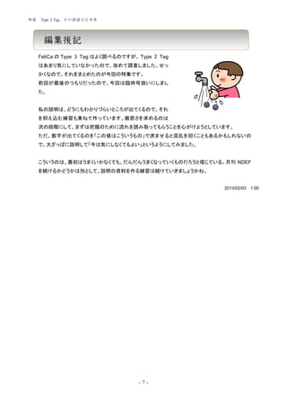 特集   Type 2 Tag、その深遠なる世界




      編集後記
     FeliCa の Type 3 Tag はよく調べるのですが、 Type 2 Tag
     はあまり気にしていなかったので、改めて調査しました。せっ
     かくなので、それをまとめたのが今回の特集です。
     前回が最後のつもりだったので、今回は臨時号扱いにしまし
     た。


     私の説明は、どうにもわかりづらいところが出てくるので、それ
     を抑え込む練習も兼ねて作っています。厳密さを求めるのは
     次の段階にして、まずは把握のために流れを読み取ってもらうことを心がけようとしています。
     ただ、数字が出てくるのを「この値はこういうもの」で済ませると混乱を招くこともあるかもしれないの
     で、大ざっぱに説明して「今は気にしなくてもよい」というようにしてみました。


     こういうのは、最初はうまくいかなくても、だんだんうまくなっていくものだろうと信じている。月刊 NDEF
     を続けるかどうかは別として、説明の資料を作る練習は続けていきましょうかね。


                                                  2013/02/03   1:00




                                     -7-
 