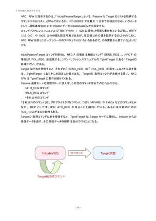 - 8 -
NFC R/W に指示するのは、「 InListPassiveTarget 」という、 Passive な Target のリストを取得する
コマンドになる(リスト、と呼んではいるが、 RC-S620/S では最大 1 台までの検出になる)。パラメータ
として、通信速度(BRTY)や Initiator データ(InitiatorData)などを設定する。
コマンドリファレンスマニュアルに「 BRTY=01h / 02h の場合」と何度も書かれているように、 BRTY
には 0x01 や 0x02 以外の値も設定可能であるが、指定値以外の値を説明するのはやめておく。
NFC R/W を使ったオープンソースのプロジェクトはいろいろあるので、その実装から見ていくとよいだ
ろう。
InListPassiveTarget コマンドを使うと、 NFC-A の場合は無線コマンド「 SENS_REQ 」、 NFC-F の
場合は「 POL_REQ 」を送信する。コマンドリファレンスマニュアルの TgInitTarget にある「 TargetID
取得コマンド」である。
Target はそれを受信すると、それぞれ「 SENS_RES 」か「 POL_RES 」を返す。このときに返す値
は、 TgInitTarget であらかじめ設定した値である。 TargetID 取得コマンドが来続ける限り、 NFC
R/W は TgInitTarget の動作を続けてくれる。
Passive 通信モードの処理フローに従えば、この次のコマンドは以下のどれかになる。
ATR_REQ コマンド・
RLS_REQ コマンド・
それ以外のコマンド・
「それ以外のコマンド」は、プロプライエタリなコマンド、つまり MIFARE や FeliCa などのコマンドとみ
なす。 DEP としては、次に ATR_REQ が来ることを期待している。あるいは中断のために
RLS_REQ が来る可能性もある。
TargetID 取得コマンド以外を受信すると、 TgInitTarget は Target モードに遷移し、 Initiator からの
受信データを返す。その受信データの解析は自分で行うことになる。
Initiator待ち Target状態他コマンド
TargetID取得コマンド
月刊 NDEF 2013 年 8 月号
 