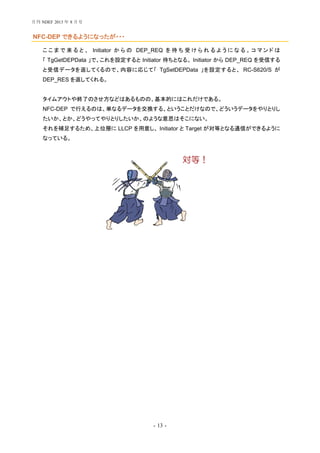 - 13 -
NFC-DEP できるようになったが・・・
こ こ ま で 来 る と 、 Initiator か ら の DEP_REQ を 待 ち 受 け ら れ る よ う に な る 。 コ マ ン ド は
「 TgGetDEPData 」で、これを設定すると Initiator 待ちとなる。 Initiator から DEP_REQ を受信する
と受信データを返してくるので、内容に応じて「 TgSetDEPData 」を設定すると、 RC-S620/S が
DEP_RES を返してくれる。
タイムアウトや終了のさせ方などはあるものの、基本的にはこれだけである。
NFC-DEP で行えるのは、単なるデータを交換する、ということだけなので、どういうデータをやりとりし
たいか、とか、どうやってやりとりしたいか、のような意思はそこにない。
それを補足するため、上位層に LLCP を用意し、 Initiator と Target が対等となる通信ができるように
なっている。
対等！
月刊 NDEF 2013 年 8 月号
 