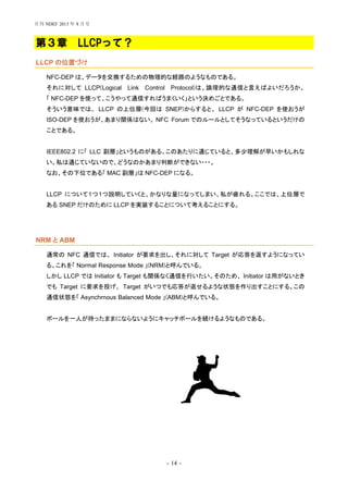 - 14 -
第３章 LLCPって？
LLCP の位置づけ
NFC-DEP は、データを交換するための物理的な経路のようなものである。
それに対して LLCP(Logical Link Control Protocol)は、論理的な通信と言えばよいだろうか。
「 NFC-DEP を使って、こうやって通信すればうまくいく」という決めごとである。
そういう意味では、 LLCP の上位層(今回は SNEP)からすると、 LLCP が NFC-DEP を使おうが
ISO-DEP を使おうが、あまり関係はない。 NFC Forum でのルールとしてそうなっているというだけの
ことである。
IEEE802.2 に「 LLC 副層」というものがある。このあたりに通じていると、多少理解が早いかもしれな
い。私は通じていないので、どうなのかあまり判断ができない・・・。
なお、その下位である「 MAC 副層」は NFC-DEP になる。
LLCP について１つ１つ説明していくと、かなりな量になってしまい、私が疲れる。ここでは、上位層で
ある SNEP だけのために LLCP を実装することについて考えることにする。
NRM と ABM
通常の NFC 通信では、 Initiator が要求を出し、それに対して Target が応答を返すようになってい
る。これを「 Normal Response Mode 」(NRM)と呼んでいる。
しかし LLCP では Initiator も Target も関係なく通信を行いたい。そのため、 Initiator は用がないとき
でも Target に要求を投げ、 Target がいつでも応答が返せるような状態を作り出すことにする。この
通信状態を「 Asynchrnous Balanced Mode 」(ABM)と呼んでいる。
ボールを一人が持ったままにならないようにキャッチボールを続けるようなものである。
月刊 NDEF 2013 年 8 月号
 