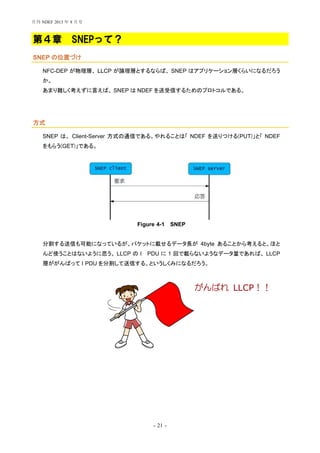 - 21 -
第４章 SNEPって？
SNEP の位置づけ
NFC-DEP が物理層、 LLCP が論理層とするならば、 SNEP はアプリケーション層くらいになるだろう
か。
あまり難しく考えずに言えば、 SNEP は NDEF を送受信するためのプロトコルである。
方式
SNEP は、 Client-Server 方式の通信である。やれることは「 NDEF を送りつける(PUT)」と「 NDEF
をもらう(GET)」である。
Figure 4-1 SNEP
分割する送信も可能になっているが、パケットに載せるデータ長が 4byte あることから考えると、ほと
んど使うことはないように思う。 LLCP の I PDU に 1 回で載らないようなデータ量であれば、 LLCP
層ががんばって I PDU を分割して送信する、というしくみになるだろう。
がんばれ LLCP！！
月刊 NDEF 2013 年 8 月号
 