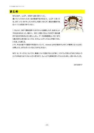 - 22 -
まとめ
NFC-DEP 、 LLCP 、 SNEP と順に見ていった。
書いていってわかったが、私の勉強不足が目立つ。 LLCP に至って
は、まだ v1.0 のドキュメントまでしか読んでおらず、現在の最新であ
る v1.1 には言及できていない。
1 年ぶりに DEP 関係を調べたのでネットも検索したが、あまりヒット
するものはなかった。確かに、 NFC の使い方としてはタグに読み書
きするのが花形のように思う。しかし、データ交換経路としての NFC
も魅力的だと思う私にとっては、もうちょっとやってる人が増えてほし
いなあ、とも感じる。
いや、今は水面下で調査や作成を行っていて、 Android 以外の端末でも NFC が標準になったときに
公開しよう、とがんばっているところかもしれない。
NFC は、サービスについてや、無線について話をすることが多く、ソフトウェア的にどうのこうのという
ところがあまり出てこないように思うので、ちょっとでも興味を持ってもらえればな、と思いましたとさ。
2013/08/17
月刊 NDEF 2013 年 8 月号
 