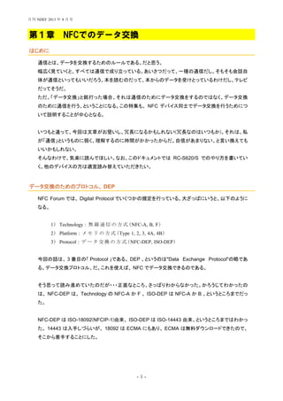 - 1 -
第１章 NFCでのデータ交換
はじめに
通信とは、データを交換するためのルールである。だと思う。
幅広く見ていくと、すべては通信で成り立っている。あいさつだって、一種の通信だし、そもそも会話自
体が通信といってもいいだろう。本を読むのだって、本からのデータを受けとっているわけだし、テレビ
だってそうだ。
ただ、「データ交換」と銘打った場合、それは通信のためにデータ交換をするのではなく、データ交換
のために通信を行う、ということになる。この特集も、 NFC デバイス同士でデータ交換を行うためにつ
いて説明することが中心となる。
いつもと違って、今回は文章がお堅いし、冗長になるかもしれない(冗長なのはいつもか)。それは、私
が「通信」というものに弱く、理解するのに時間がかかったからだ。自信があまりない、と言い換えても
いいかもしれない。
そんなわけで、気楽に読んでほしい。なお、このドキュメントでは RC-S620/S でのやり方を書いてい
く。他のデバイスの方は適宜読み替えていただきたい。
データ交換のためのプロトコル、 DEP
NFC Forum では、 Digital Protocol でいくつかの規定を行っている。大ざっぱにいうと、以下のように
なる。
1) Technology : 無 線 通 信 の 方 式 (NFC-A, B, F)
2) Platform : メ モ リ の 方 式 (Type 1, 2, 3, 4A, 4B)
3) Protocol : デ ー タ 交 換 の 方 式(NFC-DEP, ISO-DEP)
今回の話は、 3 番目の「 Protocol 」である。 DEP 、というのは"Data Exchange Protocol"の略であ
る。データ交換プロトコル、だ。これを使えば、 NFC でデータ交換できるのである。
そう思って読み進めていたのだが・・・正直なところ、さっぱりわからなかった。かろうじてわかったの
は、 NFC-DEP は、 Technology の NFC-A か F 、 ISO-DEP は NFC-A か B 、というところまでだっ
た。
NFC-DEP は ISO-18092(NFCIP-1)由来、 ISO-DEP は ISO-14443 由来、というところまではわかっ
た。 14443 は入手しづらいが、 18092 は ECMA にもあり、 ECMA は無料ダウンロードできたので、
そこから着手することにした。
月刊 NDEF 2013 年 8 月号
 