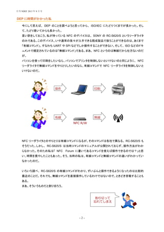 - 2 -
DEP に時間がかかった私
今にして思えば、 DEP のことを調べようと思ってから、 ISO/IEC にたどりつくまでが長かった。そし
て、たどり着いてからも長かった。
言い訳をしておこう。私が持っている NFC のデバイスは、 SONY の RC-S620/S というリーダライタ
のみである。このデバイス、いや通常の我々が入手できる既成製品で扱うことができるのは、あくまで
「有線コマンド」、すなわち UART や SPI などでしか操作することができない。そして、 ISO などのドキ
ュメントで規定されているのは「無線コマンド」である。まあ、 NFC というのは無線だから仕方ないのだ
が。
パソコンを使って印刷をしたいなら、パソコンでプリンタを制御しないといけないのと同じように、 NFC
リーダライタで無線コマンドをやりとりしたいのなら、有線コマンドで NFC リーダライタを制御しないと
いけないのだ。
NFC リーダライタとのやりとりは有線コマンドになるが、そのコマンドは各社で異なる。 RC-S620/S も
そうだった。しかし、 RC-S620/S は当時コマンドのマニュアルが公開されておらず、操作方法がわか
らなかった。そのため私は「 NFC Forum に書いてあるコマンドを使えば操作できるのでは？」と思
い、時間を費やしたこともあった。そう、当時の私は、有線コマンドと無線コマンドの違いがわかってい
なかったのだ。
いろいろ調べ、 RC-S620/S の有線コマンドがわかり、ずいぶんと操作できるようになったのは比較的
最近のことだ。それでも、無線コマンドを直接操作しているわけではないので、ときどき苦戦することも
ある。
まあ、そういうものだと割り切ろう。
操作 印刷
有線 無線
NFC R/W
割り切って
忘れてしまえ
月刊 NDEF 2013 年 8 月号
 