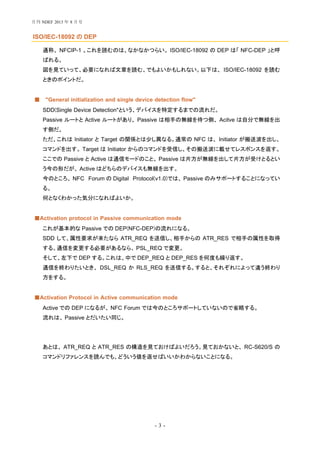 - 3 -
ISO/IEC-18092 の DEP
通称、 NFCIP-1 。これを読むのは、なかなかつらい。 ISO/IEC-18092 の DEP は「 NFC-DEP 」と呼
ばれる。
図を見ていって、必要になれば文章を読む、でもよいかもしれない。以下は、 ISO/IEC-18092 を読む
ときのポイントだ。
"General initialization and single device detection flow"■
SDD(Single Device Detection"という、デバイスを特定するまでの流れだ。
Passive ルートと Active ルートがあり、 Passive は相手の無線を待つ側、 Acitve は自分で無線を出
す側だ。
ただ、これは Initiator と Target の関係とは少し異なる。通常の NFC は、 Initiator が搬送波を出し、
コマンドを出す。 Target は Initiator からのコマンドを受信し、その搬送波に載せてレスポンスを返す。
ここでの Passive と Active は通信モードのこと。 Passive は片方が無線を出して片方が受けとるとい
う今の形だが、 Active はどちらのデバイスも無線を出す。
今のところ、 NFC Forum の Digital Protocol(v1.0)では、 Passive のみサポートすることになってい
る。
何となくわかった気分になればよいか。
Activation protocol in Passive communication mode■
これが基本的な Passive での DEP(NFC-DEP)の流れになる。
SDD して、属性要求が来たなら ATR_REQ を送信し、相手からの ATR_RES で相手の属性を取得
する。通信を変更する必要があるなら、 PSL_REQ で変更。
そして、左下で DEP する。これは、中で DEP_REQ と DEP_RES を何度も繰り返す。
通信を終わりたいとき、 DSL_REQ か RLS_REQ を送信する。すると、それぞれによって違う終わり
方をする。
Activation Protocol in Active communication mode■
Active での DEP になるが、 NFC Forum では今のところサポートしていないので省略する。
流れは、 Passive とだいたい同じ。
あとは、 ATR_REQ と ATR_RES の構造を見ておけばよいだろう。見ておかないと、 RC-S620/S の
コマンドリファレンスを読んでも、どういう値を返せばいいかわからないことになる。
月刊 NDEF 2013 年 8 月号
 