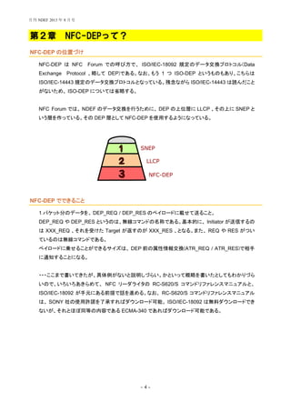 - 4 -
第２章 NFC-DEPって？
NFC-DEP の位置づけ
NFC-DEP は NFC Forum での呼び方で、 ISO/IEC-18092 規定のデータ交換プロトコル(Data
Exchange Protocol 、略して DEP)である。なお、もう 1 つ ISO-DEP というものもあり、こちらは
ISO/IEC-14443 規定のデータ交換プロトコルとなっている。残念ながら ISO/IEC-14443 は読んだこと
がないため、 ISO-DEP については省略する。
NFC Forum では、 NDEF のデータ交換を行うために、 DEP の上位層に LLCP 、その上に SNEP と
いう層を作っている。その DEP 層として NFC-DEP を使用するようになっている。
NFC-DEP でできること
1 パケット分のデータを、 DEP_REQ / DEP_RES のペイロードに載せて送ること。
DEP_REQ や DEP_RES というのは、無線コマンドの名称である。基本的に、 Initiator が送信するの
は XXX_REQ 、それを受けた Target が返すのが XXX_RES 、となる。また、 REQ や RES がつい
ているのは無線コマンドである。
ペイロードに乗せることができるサイズは、 DEP 前の属性情報交換(ATR_REQ / ATR_RES)で相手
に通知することになる。
・・・ここまで書いてきたが、具体例がないと説明しづらい。かといって概略を書いたとしてもわかりづら
いので、いろいろあきらめて、 NFC リーダライタの RC-S620/S コマンドリファレンスマニュアルと、
ISO/IEC-18092 が手元にある前提で話を進める。なお、 RC-S620/S コマンドリファレンスマニュアル
は、 SONY 社の使用許諾を了承すればダウンロード可能。 ISO/IEC-18092 は無料ダウンロードでき
ないが、それとほぼ同等の内容である ECMA-340 であればダウンロード可能である。
NFC-DEP
LLCP
SNEP
月刊 NDEF 2013 年 8 月号
 