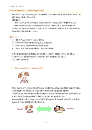 - 5 -
Passive 通信モードで、自分が Target の場合
RC-S620/S コマンドリファレンスマニュアルを参照しながら NFC-DEP をやろうとすると、自然とこの
組み合わせで実現することになる。
理由は２つ。
・コマンドリファレンスマニュアルには Initiator で DEP モードになるコマンドが書かれていない
・ NFC Foruum ドキュメント(DigitalProtocol v1.0)では、 NFC-DEP は Passive 通信モード
もちろん、 RC-S620/S で Initiator で DEP になるコマンドは存在するのだが、それは何らかの理由で
SONY 社が一般には公開していない。
ストーリー■
1. 自分が Target になって、 Initiator を待つ。
2. Initiator が Target の検索(SDD)をしたら、応答を返す。
3. DEP するなら、 Initiator が ATR_REQ を投げる。
4. 自分は ATR_REQ の中身を確認し、 ATR_RES を返す。
この手順は RC-S620/S の手順というわけではなく、 NFCIP-1 で規定されているものである。
ここまで行えば、あとは DEP_REQ / RES を使ってデータ交換するだけとなる。
では、順番に見ていこう。
1. 自分が Target になって、 Initiator を待つ
NFC R/W は、コマンドによって自分が Initiator になるか Target になるかを選択することができる。こ
こでは自分が NFC タグのような Target になり、他の R/W から検出されるのを待つ。
Target になると、自分からはデータ送信ができないような気がするかもしれないが、 LLCP 層が上位
に載り、それがデータ方向の管理などを行っているため、気にする必要はない。
Android の場合、全員が Target になってしまうと誰も Initiator 役がいなくなってしまうため、定期的に
Initiator と Target を切り替えていると思われる。
Target Initiator
月刊 NDEF 2013 年 8 月号
 