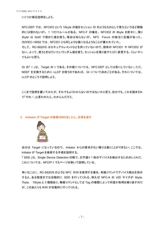 - 7 -
いくつか補足説明をしよう。
NFC-DEP では、 NFCID3 という 10byte の値をセッション ID のようなものとして使う(というほど積極
的には使わないが)。 1 つだけルールがある。 NFC-F の場合、 NFCID2 の 8byte を前半に、残り
2byte は 0x00 で埋めた値を使う。理由は知らないが、 NFC Forum の脚注に記載があった。
ISO/IEC-18092 では、 NFCID1 とも同じような値になるようなことが書かれていた。
そして、 RC-S620/S はセキュアエレメントなどを持っていないので、固有の NFCID1 や NFCID2 が
ない。よって、使うときはだいたいランダム値を使う。セッションを張り直すたびに変更する、くらいやっ
てもよいと思う。
Gt の「 t 」は、 Target の t である。その値については、 NFC-DEP としては気にしていない。ただ、
NDEF を交換するために LLCP を使うのであれば、 Gt について決めごとがある。それについては、
LLCP のところで説明しよう。
ここまで説明を書いてみたが、それでもよくわからないのではないかと思う。自分でも、これを読まされ
て「やれ！」と言われたら、わからんだろう。
2. Initiator が Target の検索(SDD)をしたら、応答を返す
自分は Target になっているので、 Initiator からの要求がない限りは動くことができない。ここでは、
Initiator が Target を検索する手順を説明する。
「 SDD 」は、 Single Device Detection の略で、文字通り 1 枚のデバイスを検出するためのしくみだ。
これについては、 NFCIP-1 でもページを割いて説明している。
幸いなことに、 RC-S620/S のような NFC R/W を使用する場合、有線コマンドでデバイス検出を指示
すると、ある程度までは自動的に SDD を行ってくれる。例えば NFC-A の UID サイズが 4byte,
7byte, 10byte と 3 種類あり、無線コマンドとしては Tag の種類によって何度か取得を繰り返すのだ
が、このあたりも R/W が自動的に行ってくれる。
月刊 NDEF 2013 年 8 月号
 