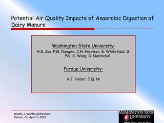 Potential Air Quality Impacts of Anaerobic Digestion of
Dairy Manure


                             Washington State University:
                H.S. Joo, P.M. Ndegwa, J.H. Harrison, E. Whitefield, S.
                                Fei, X. Wang, G. Neerackal


                                  Purdue University:

                                   A.J. Heber, J.Q. Ni




 Waste-2-Worth Conference
 Denver, Co, April 3, 2013
 