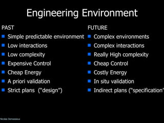 Engineering Environment PAST Simple predictable environment Low interactions Low complexity Expensive Control Cheap Energy A priori validation Strict plans  (“design”) FUTURE Complex environments Complex interactions Really High complexity Cheap Control Costly Energy In situ validation Indirect plans (“specification”) © Nicolas Demassieux 