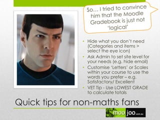Quick tips for non-maths fans
• Hide what you don‟t need
(Categories and items >
select the eye icon)
• Ask Admin to set site level for
your needs (e.g. hide email)
• Customise „Letters‟ or Scales
within your course to use the
words you prefer – e.g.
Satisfactory/ Excellent
• VET Tip - Use LOWEST GRADE
to calculate totals
 