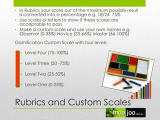 Rubrics and Custom Scales
• In Rubrics your score out of the maximum possible result
is converted into a percentage e.g. 18/24 75%
• Use scales or letters to show if these scores are
acceptable to pass
• Make a custom scale and use your own names e.g.
Observer (0-33%) Novice (33-66%) Master (66-100%)
Gamification Custom Scale with four levels
• Level Four (75-100%)
• Level Three (50 -75%)
• Level Two (25-50%)
• Level One (0-25%)
 