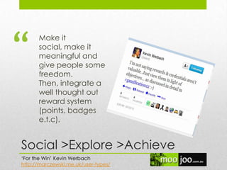Social >Explore >Achieve
Make it
social, make it
meaningful and
give people some
freedom.
Then, integrate a
well thought out
reward system
(points, badges
e.t.c).
„For the Win‟ Kevin Werbach
http://marczewski.me.uk/user-types/
“
 