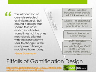 Pitfalls of Gamification Design
The introduction of
carefully selected
extrinsic rewards, built
around a design that
speaks to intrinsic
motivational states
(sometimes not the ones
most closely aligned
with the behaviour we
seek to change), is the
most powerful design
model we have today.
Status – we do it
because other people
will think we‟re cool
Access – to something
special that other
people don‟t have
Power – able to do
certain things
Stuff – tangible
rewards:
Awards, Badges, Certif
icates, Virtual
Goods, Points, Levels, S
cores
http://www.gamification.co/2011/10/27/intrinsic-and-
extrinsic-motivation-in-gamification/
“
Gabe Zichermann
 