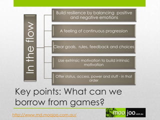 Key points: What can we
borrow from games?
Intheflow
Build resilience by balancing positive
and negative emotions
A feeling of continuous progression
Clear goals, rules, feedback and choices
Use extrinsic motivation to build intrinsic
motivation
Offer status, access, power and stuff - in that
order
http://www.md.moojoo.com.au/
 