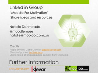 Further Information
Linked in Group
“Moodle For Motivation”
Share ideas and resources
Natalie Denmeade
@moodlemuse
natalie@moojoo.com.au
Credits
Hippo artwork: Gabe Cunnett gabe@klevar.com
Photos of gamers: Mr Toledano
Unless noted all images public domain from wikimedia
www.klevar.com
 