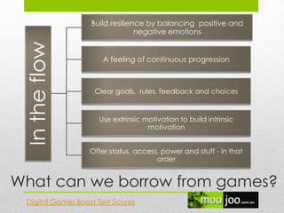 What can we borrow from games?
Intheflow
Build resilience by balancing positive and
negative emotions
A feeling of continuous progression
Clear goals, rules, feedback and choices
Use extrinsic motivation to build intrinsic
motivation
Offer status, access, power and stuff - in that
order
Digital Games Boost Test Scores
 