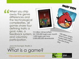 What is a game?
When you strip
away the genre
differences and
the technological
complexities, all
games share four
defining traits: a
goal, rules, a
feedback system,
and voluntary
participation.
Jane McGonigal, Reality is
Broken
http://janemcgonigal.com/my-book/
10 million Minecrafters
241,920,000 logins per month
1,000 logins per hour
2,000,000,000 downloads
“
 